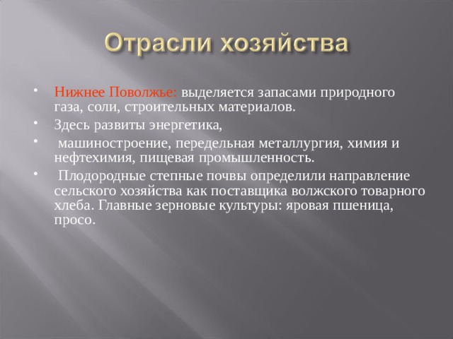 Нижнее Поволжье: выделяется запасами природного газа, соли, строительных материалов. Здесь развиты энергетика,  машиностроение, передельная металлургия, химия и нефтехимия, пищевая промышленность.  Плодородные степные почвы определили направление сельского хозяйства как поставщика волжского товарного хлеба. Главные зерновые культуры: яровая пшеница, просо.  