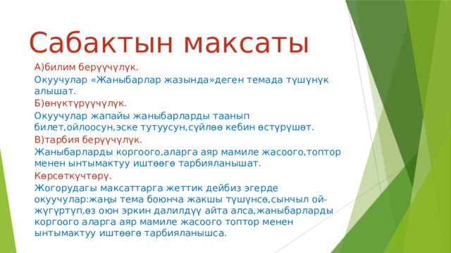 Сабактын максаты А)билим берүүчүлүк. Окуучулар «Жаныбарлар жазында»деген темада түшүнүк алышат. Б)өнүктүрүүчүлүк. Окуучулар жапайы жаныбарларды таанып билет,ойлоосун,эске тутуусун,сүйлөө кебин өстүрүшөт. В)тарбия берүүчүлүк. Жаныбарларды коргоого,аларга аяр мамиле жасоого,топтор менен ынтымактуу иштөөгө тарбияланышат. Көрсөткүчтөрү. Жогорудагы  максаттарга жеттик дейбиз эгерде окуучулар:жаңы тема боюнча жакшы түшүнсө,сынчыл ой-жүгүртүп,өз оюн эркин далилдүү айта алса,жаныбарларды коргоого аларга аяр мамиле жасоого топтор менен ынтымактуу иштөөгө тарбияланышса. 