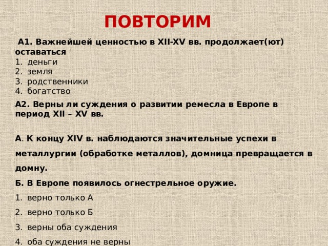 ПОВТОРИМ   А1. Важнейшей ценностью в XII-XV вв. продолжает(ют) оставаться деньги земля родственники богатство А2.  Верны ли суждения о развитии ремесла в Европе в период XII – XV вв. А . К концу XIV в. наблюдаются значительные успехи в металлургии (обработке металлов), домница превращается в домну. Б. В Европе появилось огнестрельное оружие. верно только А верно только Б верны оба суждения оба суждения не верны     