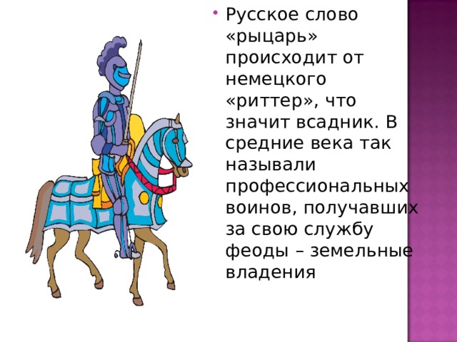 Русское слово «рыцарь» происходит от немецкого «риттер», что значит всадник. В средние века так называли профессиональных воинов, получавших за свою службу феоды – земельные владения 