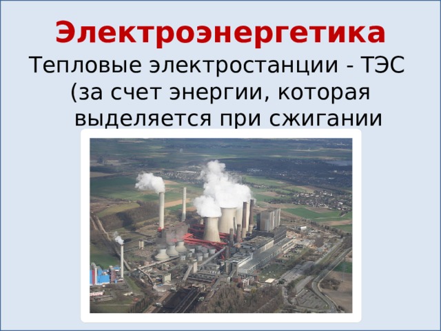 Электроэнергетика Тепловые электростанции - ТЭС (за счет энергии, которая выделяется при сжигании топлива) 