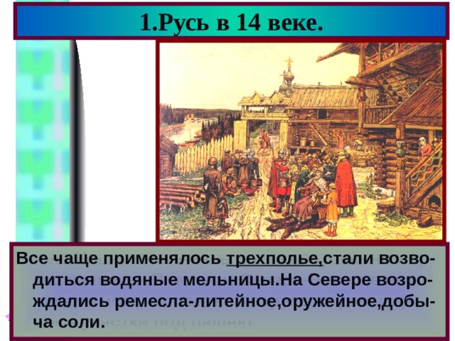 1.Русь в 14 веке. Все чаще применялось трехполье, стали возво-диться водяные мельницы.На Севере возро-ждались ремесла-литейное,оружейное,добы-ча соли. После Нашествия жизнь стала постепенно нор-мализоватья.В лесном Северо-Востоке воз-никали новые поселки,вокруг них расчища-лись участки под пашню. 