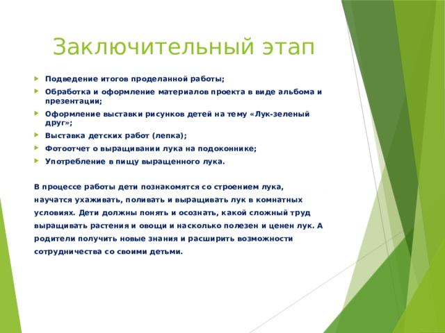 Заключительный этап Подведение итогов проделанной работы; Обработка и оформление материалов проекта в виде альбома и презентации; Оформление выставки рисунков детей на тему «Лук-зеленый друг»; Выставка детских работ (лепка); Фотоотчет о выращивании лука на подоконнике; Употребление в пищу выращенного лука.  В процессе работы дети познакомятся со строением лука, научатся ухаживать, поливать и выращивать лук в комнатных условиях. Дети должны понять и осознать, какой сложный труд выращивать растения и овощи и насколько полезен и ценен лук. А родители получить новые знания и расширить возможности сотрудничества со своими детьми. 