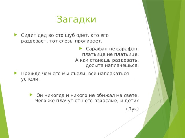 Загадки Сидит дед во сто шуб одет, кто его  раздевает, тот слезы проливает. Сарафан не сарафан,  платьице не платьице,  А как станешь раздевать,  досыта наплачешься. Прежде чем его мы съели, все наплакаться успели. Он никогда и никого не обижал на свете.  Чего же плачут от него взрослые, и дети? (Лук) 