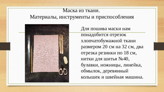 Маска из ткани.  Материалы, инструменты и приспособления Для пошива маски нам понадобится отрезок хлопчатобумажной ткани размером 20 см на 32 см, два отрезка резинки по 18 см, нитки для шитья №40, булавки, ножницы, линейка, обмылок, деревянный колышек и швейная машина. 