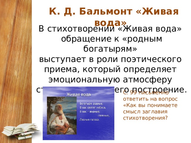   К. Д. Бальмонт «Живая вода» В стихотворении «Живая вода» обращение к «родным богатырям» выступает в роли поэтического приема, который определяет эмоциональную атмосферу стихотворения и его построение. С. 99 письменно ответить на вопрос «Как вы понимаете смысл заглавия стихотворения? 