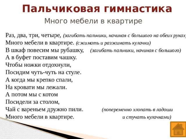 Пальчиковая гимнастика Много мебели в квартире Раз, два, три, четыре, (загибать пальчики, начиная с большого на обеих руках) Много мебели в квартире. (сжимать и разжимать кулачки) В шкаф повесим мы рубашку, (загибать пальчики, начиная с большого) А в буфет поставим чашку. Чтобы ножки отдохнули, Посидим чуть-чуть на стуле. А когда мы крепко спали, На кровати мы лежали. А потом мы с котом Посидели за столом, Чай с вареньем дружно пили.  (попеременно хлопать в ладоши Много мебели в квартире. и стучать кулачками)   