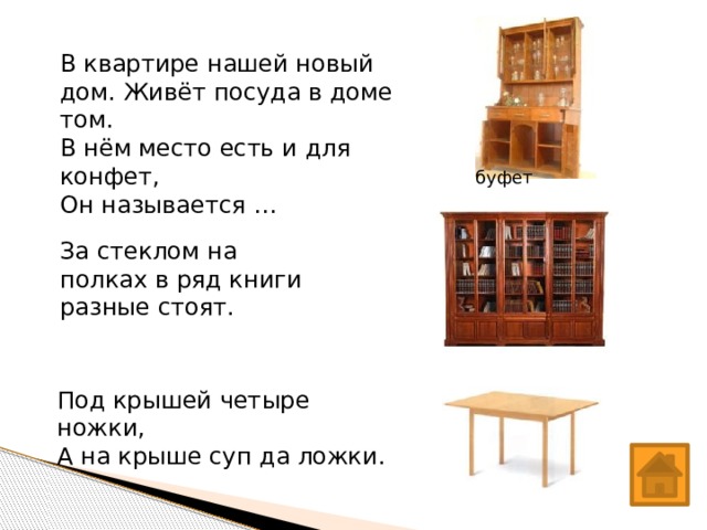 В квартире нашей новый дом. Живёт посуда в доме том. В нём место есть и для конфет, Он называется … буфет За стеклом на полках в ряд книги разные стоят.  Под крышей четыре ножки, А на крыше суп да ложки.  