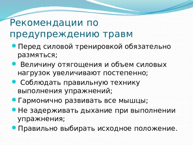 Рекомендации по предупреждению травм Перед силовой тренировкой обязательно размяться;  Величину отягощения и объем силовых нагрузок увеличивают постепенно;  Соблюдать правильную технику выполнения упражнений; Гармонично развивать все мышцы; Не задерживать дыхание при выполнении упражнения; Правильно выбирать исходное положение. 