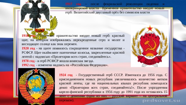 1917 год – после февральской революции падения и императорской власти Временное правительство вводит новый герб: Византийский двуглавый орёл без символов власти  1918 год - советское правительство вводит новый герб: красный щит, на котором изображались перекрещенные серп и молот и восходящее солнце как знак перемен. 1920 год - на щите появилось сокращенное название государства - РСФСР. Щит окаймляют пшеничные колосья, закрепленные красной лентой с надписью «Пролетарии всех стран, соединяйтесь». 1978 год - в герб РСФСР вошла воинская звезда. 1992 год - изменена надпись на «Российская Федерация». 1924 год - Государственный герб СССР. Изменялся до 1956 года. С присоединением новых республик увеличивалось количество витков красной ленты, где на национальных языках республик помещался девиз «Пролетарии всех стран, соединяйтесь!». После упразднения карело-финской республики в 1956 году до 1991 года их оставалось 15 лент с девизами (одна из них – русский вариант – на центральной перевязи).   