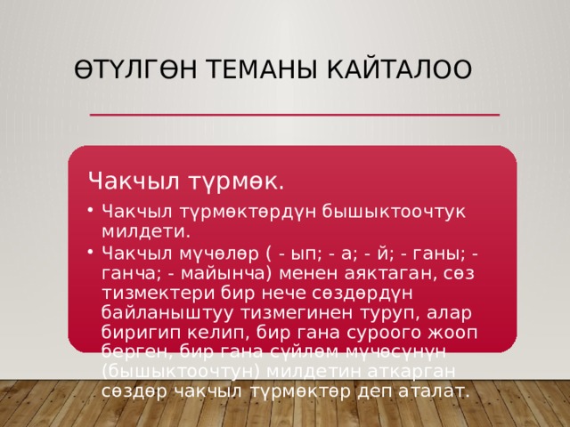 Өтүлгөн теманы кайталоо Чакчыл түрмөк. Чакчыл түрмөктөрдүн бышыктоочтук милдети. Чакчыл мүчөлөр ( - ып; - а; - й; - ганы; - ганча; - майынча) менен аяктаган, сөз тизмектери бир нече сөздөрдүн байланыштуу тизмегинен туруп, алар биригип келип, бир гана суроого жооп берген, бир гана сүйлөм мүчөсүнүн (бышыктоочтун) милдетин аткарган сөздөр чакчыл түрмөктөр деп аталат. Чакчыл түрмөктөрдүн бышыктоочтук милдети. Чакчыл мүчөлөр ( - ып; - а; - й; - ганы; - ганча; - майынча) менен аяктаган, сөз тизмектери бир нече сөздөрдүн байланыштуу тизмегинен туруп, алар биригип келип, бир гана суроого жооп берген, бир гана сүйлөм мүчөсүнүн (бышыктоочтун) милдетин аткарган сөздөр чакчыл түрмөктөр деп аталат. 