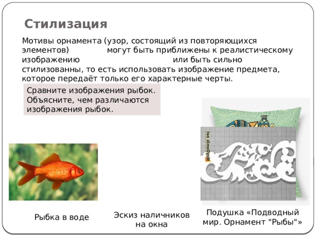 Стилизация Мотивы орнамента (узор, состоящий из повторяющихся элементов) могут быть приближены к реалистическому изображению или быть сильно стилизованны, то есть использовать изображение предмета, которое передаёт только его характерные черты. Сравните изображения рыбок. Объясните, чем различаются изображения рыбок. Подушка «Подводный мир. Орнамент 