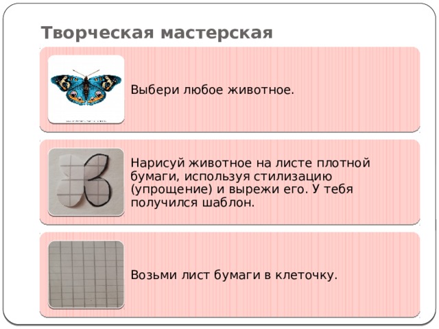Творческая мастерская Выбери любое животное. Нарисуй животное на листе плотной бумаги, используя стилизацию (упрощение) и вырежи его. У тебя получился шаблон. Возьми лист бумаги в клеточку. 