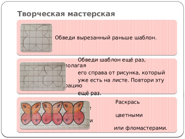 Творческая мастерская Обведи вырезанный раньше шаблон.  Обведи шаблон ещё раз, располагая  его справа от рисунка, который  уже есть на листе. Повтори эту операцию  ещё раз.  Раскрась изображение  цветными карандашами  или фломастерами. 