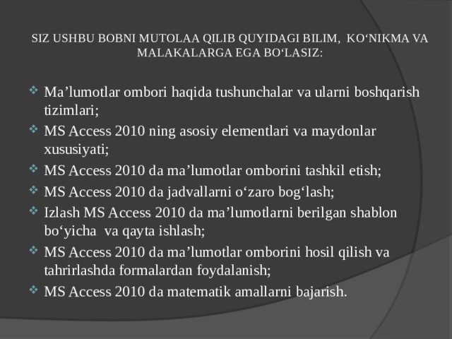 SIZ USHBU BOBNI MUTOLAA QILIB QUYIDAGI BILIM, KO‘NIKMA VA MALAKALARGA EGA BO‘LASIZ:   Ma’lumotlar ombori haqida tushunchalar va ularni boshqarish tizimlari; MS Access 2010 ning asosiy elementlari va maydonlar xususiyati; MS Access 2010 da ma’lumotlar omborini tashkil etish; MS Access 2010 da jadvallarni o‘zaro bog‘lash; Izlash MS Access 2010 da ma’lumotlarni berilgan shablon bo‘yicha va qayta ishlash; MS Access 2010 da ma’lumotlar omborini hosil qilish va tahrirlashda formalardan foydalanish; MS Access 2010 da matematik amallarni bajarish. 