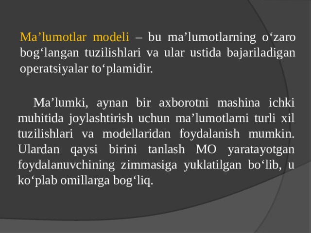 Ma’lumotlar modeli – bu ma’lumotlarning o‘zaro bog‘langan tuzilishlari va ular ustida bajariladigan operatsiyalar to‘plamidir.  Ma’lumki, aynan bir axborotni mashina ichki muhitida joylashtirish uchun ma’lumotlarni turli xil tuzilishlari va modellaridan foydalanish mumkin. Ulardan qaysi birini tanlash MO yaratayotgan foydalanuvchining zimmasiga yuklatilgan bo‘lib, u ko‘plab omillarga bog‘liq. 