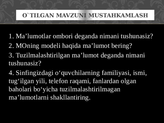O`tilgan mavzuni mustahkamlash 1. Ma’lumotlar ombori deganda nimani tushunasiz? 2. MOning modeli haqida ma’lumot bering? 3. Tuzilmalashtirilgan ma’lumot deganda nimani tushunasiz? 4. Sinfingizdagi o‘quvchilarning familiyasi, ismi, tug‘ilgan yili, telefon raqami, fanlardan olgan baholari bo‘yicha tuzilmalashtirilmagan ma’lumotlarni shakllantiring. 