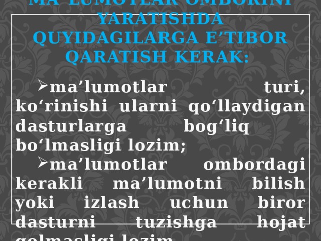 MA`LUMOTLAR OMBORINI YARATISHDA QUYIDAGILARGA E’TIBOR QARATISH KERAK:  ma’lumotlar turi, ko‘rinishi ularni qo‘llaydigan dasturlarga bog‘liq bo‘lmasligi lozim; ma’lumotlar ombordagi kerakli ma’lumotni bilish yoki izlash uchun biror dasturni tuzishga hojat qolmasligi lozim. 