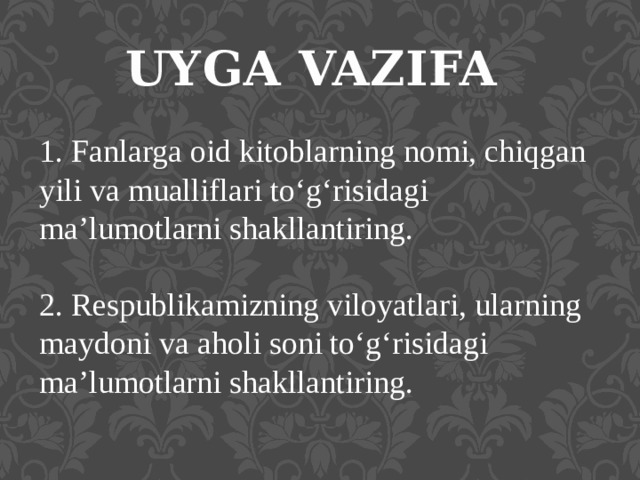 UYGA VAZIFA 1. Fanlarga oid kitoblarning nomi, chiqgan yili va mualliflari to‘g‘risidagi ma’lumotlarni shakllantiring. 2. Respublikamizning viloyatlari, ularning maydoni va aholi soni to‘g‘risidagi ma’lumotlarni shakllantiring. 