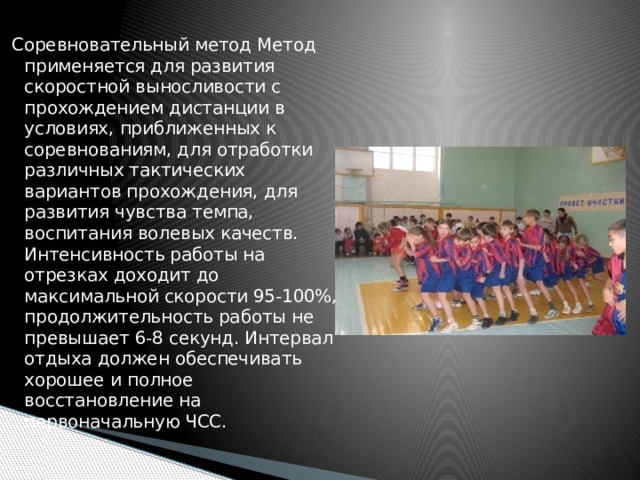 Соревновательный метод Метод применяется для развития скоростной выносливости с прохождением дистанции в условиях, приближенных к соревнованиям, для отработки различных тактических вариантов прохождения, для развития чувства темпа, воспитания волевых качеств. Интенсивность работы на отрезках доходит до максимальной скорости 95-100%, продолжительность работы не превышает 6-8 секунд. Интервал отдыха должен обеспечивать хорошее и полное восстановление на первоначальную ЧСС. 