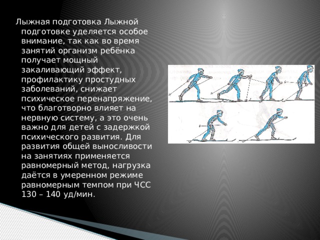 Лыжная подготовка Лыжной подготовке уделяется особое внимание, так как во время занятий организм ребёнка получает мощный закаливающий эффект, профилактику простудных заболеваний, снижает психическое перенапряжение, что благотворно влияет на нервную систему, а это очень важно для детей с задержкой психического развития. Для развития общей выносливости на занятиях применяется равномерный метод, нагрузка даётся в умеренном режиме равномерным темпом при ЧСС 130 – 140 уд/мин. 