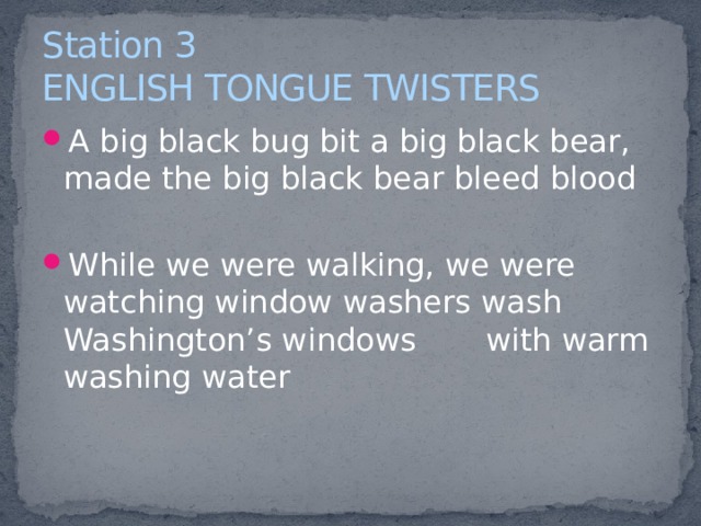 Station 3  ENGLISH TONGUE TWISTERS A big black bug bit a big black bear, made the big black bear bleed blood While we were walking, we were watching window washers wash Washington’s windows with warm washing water   