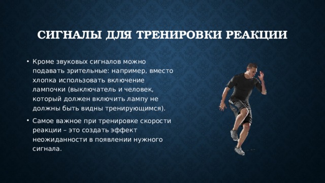 Сигналы для тренировки реакции Кроме звуковых сигналов можно подавать зрительные: например, вместо хлопка использовать включение лампочки (выключатель и человек, который должен включить лампу не должны быть видны тренирующимся). Самое важное при тренировке скорости реакции – это создать эффект неожиданности в появлении нужного сигнала. 