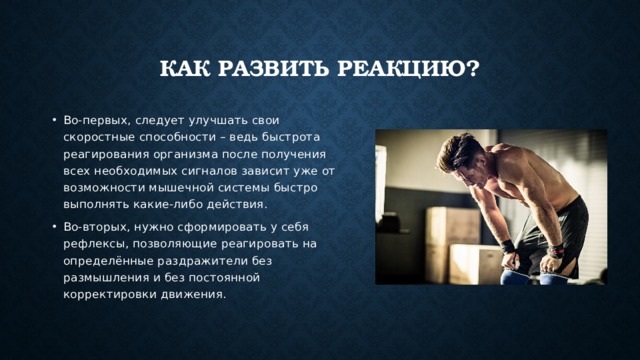 Как развить реакцию? Во-первых, следует улучшать свои скоростные способности – ведь быстрота реагирования организма после получения всех необходимых сигналов зависит уже от возможности мышечной системы быстро выполнять какие-либо действия. Во-вторых, нужно сформировать у себя рефлексы, позволяющие реагировать на определённые раздражители без размышления и без постоянной корректировки движения. 