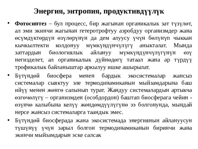 Энергия, энтропия, продуктивдүүлүк Фотосинтез – бул процесс, бир жагынан органикалык зат түзүлөт, ал эми экинчи жагынан гетеротрофтуу аэробдуу организмдер жана өсүмдүктөрдүн өзүлөрүнүн да дем алуусу үчүн бөлүнүп чыккан кычкылтекти колдонуу мүмкүндүнчүлүгү аныкталат. Мында заттардын биологиялык айлануу мүмкүндүнчүлүгүнүн өзү негизделет, ал органикалык дүйнөдөгү татаал жана ар түрдүү трофикалык байланыштар аркылуу ишке ашырылат. Бүтүндөй биосфера менен бардык экосистемалар жансыз системалар сыяктуу эле термодинамиканын мыйзамдарына баш ийүү менен жөнгө салынып турат. Жандуу системалардын артыкча өзгөчөлүгү – организмден (особдордон) баштап биосферага чейин - өзүнчө калыбына келүү жөндөмдүүлүгүнө ээ болгонунда, мындай нерсе жансыз системаларга таандык эмес. Бүтүндөй биосферада жана экосистемада энергиянын айлануусун түшүнүү үчүн зарыл болгон термодинамиканын биринчи жана экинчи мыйзамдарын эске салсак 