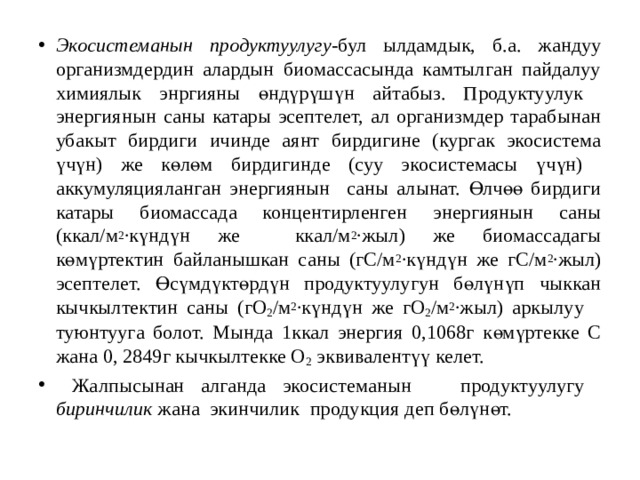 Экосистеманын продуктуулугу -бул ылдамдык, б.а. жандуу организмдердин алардын биомассасында камтылган пайдалуу химиялык энргияны өндүрүшүн айтабыз. Продуктуулук энергиянын саны катары эсептелет, ал организмдер тарабынан убакыт бирдиги ичинде аянт бирдигине (кургак экосистема үчүн) же көлөм бирдигинде (суу экосистемасы үчүн) аккумуляцияланган энергиянын саны алынат. Өлчөө бирдиги катары биомассада концентирленген энергиянын саны (ккал/м 2 ∙күндүн же ккал/м 2 ∙жыл) же биомассадагы көмүртектин байланышкан саны (гС/м 2 ∙күндүн же гС/м 2 ∙жыл) эсептелет. Өсүмдүктөрдүн продуктуулугун бөлүнүп чыккан кычкылтектин саны (гО 2 /м 2 ∙күндүн же гО 2 /м 2 ∙жыл) аркылуу туюнтууга болот. Мында 1ккал энергия 0,1068г көмүртекке С жана 0, 2849г кычкылтекке О 2 эквивалентүү келет.  Жалпысынан алганда экосистеманын продуктуулугу биринчилик жана экинчилик продукция деп бөлүнөт. 