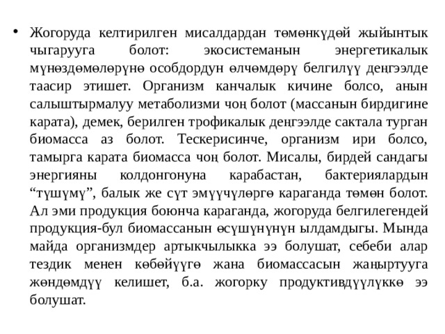 Жогоруда келтирилген мисалдардан төмөнкүдөй жыйынтык чыгарууга болот: экосистеманын энергетикалык мүнөздөмөлөрүнө особдордун өлчөмдөрү белгилүү деңгээлде таасир этишет. Организм канчалык кичине болсо, анын салыштырмалуу метаболизми чоң болот (массанын бирдигине карата), демек, берилген трофикалык деңгээлде сактала турган биомасса аз болот. Тескерисинче, организм ири болсо, тамырга карата биомасса чоң болот. Мисалы, бирдей сандагы энергияны колдонгонуна карабастан, бактериялардын “түшүмү”, балык же сүт эмүүчүлөргө караганда төмөн болот. Ал эми продукция боюнча караганда, жогоруда белгилегендей продукция-бул биомассанын өсүшүнүнүн ылдамдыгы. Мында майда организмдер артыкчылыкка ээ болушат, себеби алар тездик менен көбөйүүгө жана биомассасын жаңыртууга жөндөмдүү келишет, б.а. жогорку продуктивдүүлүккө ээ болушат. 