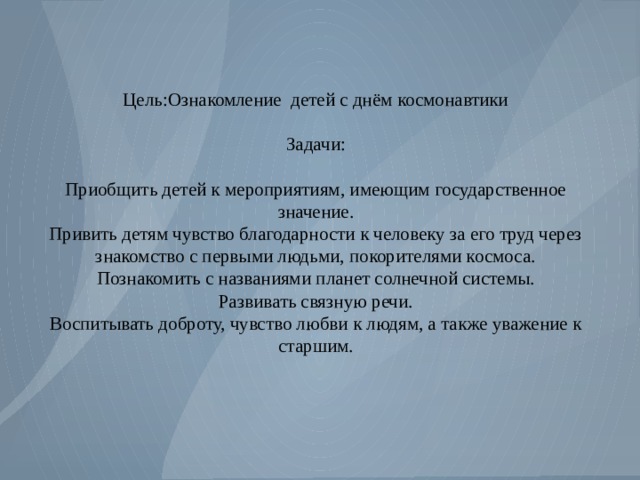 Цель:Ознакомление детей с днём космонавтики Задачи: Приобщить детей к мероприятиям, имеющим государственное значение. Привить детям чувство благодарности к человеку за его труд через знакомство с первыми людьми, покорителями космоса. Познакомить с названиями планет солнечной системы. Развивать связную речи. Воспитывать доброту, чувство любви к людям, а также уважение к старшим. 