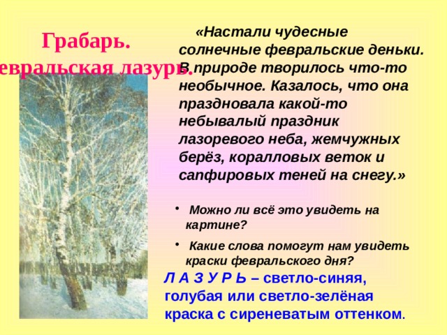  «Настали чудесные солнечные февральские деньки. В природе творилось что-то необычное. Казалось, что она праздновала какой-то небывалый праздник лазоревого неба, жемчужных берёз, коралловых веток и сапфировых теней на снегу.» Грабарь. Февральская лазурь.  Можно ли всё это увидеть на картине?  Какие слова помогут нам увидеть краски февральского дня? Л А З У Р Ь – светло-синяя, голубая или светло-зелёная краска с сиреневатым оттенком . 