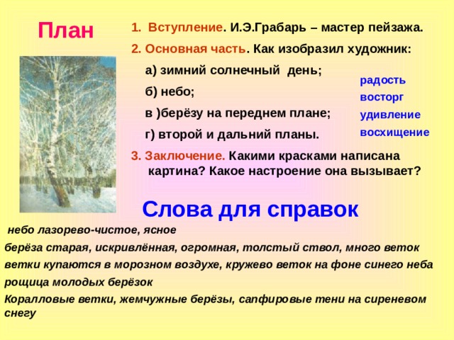 План Вступление . И.Э.Грабарь – мастер пейзажа. 2. Основная часть . Как изобразил художник:  а) зимний солнечный день;  б) небо;  в )берёзу на переднем плане;  г) второй и дальний планы. 3. Заключение. Какими красками написана картина? Какое настроение она вызывает?  радость восторг удивление восхищение Слова для справок  небо лазорево-чистое, ясное берёза старая, искривлённая, огромная, толстый ствол, много веток ветки купаются в морозном воздухе, кружево веток на фоне синего неба рощица молодых берёзок Коралловые ветки, жемчужные берёзы, сапфировые тени на сиреневом снегу  