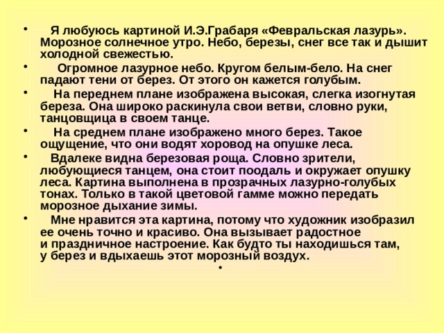  Я любуюсь картиной И.Э.Грабаря «Февральская лазурь». Морозное солнечное утро. Небо, березы, снег все так и дышит холодной свежестью.  Огромное лазурное небо. Кругом белым-бело. На снег падают тени от берез. От этого он кажется голубым.  На переднем плане изображена высокая, слегка изогнутая береза. Она широко раскинула свои ветви, словно руки, танцовщица в своем танце.  На среднем плане изображено много берез. Такое ощущение, что они водят хоровод на опушке леса.  Вдалеке видна березовая роща. Словно зрители, любующиеся танцем, она стоит поодаль и окружает опушку леса. Картина выполнена в прозрачных лазурно-голубых тонах. Только в такой цветовой гамме можно передать морозное дыхание зимы.  Мне нравится эта картина, потому что художник изобразил ее очень точно и красиво. Она вызывает радостное и праздничное настроение. Как будто ты находишься там, у берез и вдыхаешь этот морозный воздух. 