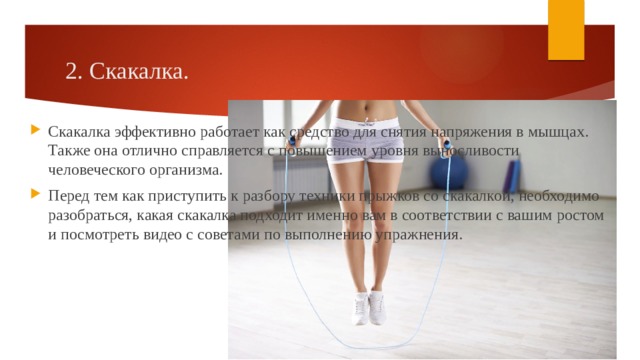 2. Скакалка. Скакалка эффективно работает как средство для снятия напряжения в мышцах. Также она отлично справляется с повышением уровня выносливости человеческого организма. Перед тем как приступить к разбору техники прыжков со скакалкой, необходимо разобраться, какая скакалка подходит именно вам в соответствии с вашим ростом и посмотреть видео с советами по выполнению упражнения. 