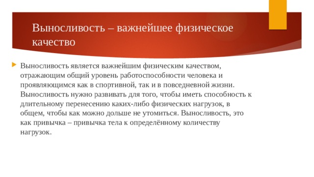 Выносливость – важнейшее физическое качество Выносливость является важнейшим физическим качеством, отражающим общий уровень работоспособности человека и проявляющимся как в спортивной, так и в повседневной жизни. Выносливость нужно развивать для того, чтобы иметь способность к длительному перенесению каких-либо физических нагрузок, в общем, чтобы как можно дольше не утомиться. Выносливость, это как привычка – привычка тела к определённому количеству нагрузок. 