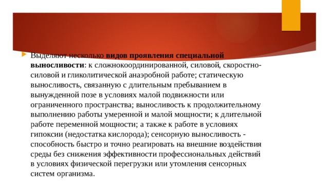 Выделяют несколько  видов проявления специальной выносливости : к сложнокоординированной, силовой, скоростно-силовой и гликолитической анаэробной работе; статическую выносливость, связанную с длительным пребыванием в вынужденной позе в условиях малой подвижности или ограниченного пространства; выносливость к продолжительному выполнению работы умеренной и малой мощности; к длительной работе переменной мощности; а также к работе в условиях гипоксии (недостатка кислорода); сенсорную выносливость - способность быстро и точно реагировать на внешние воздействия среды без снижения эффективности профессиональных действий в условиях физической перегрузки или утомления сенсорных систем организма. 