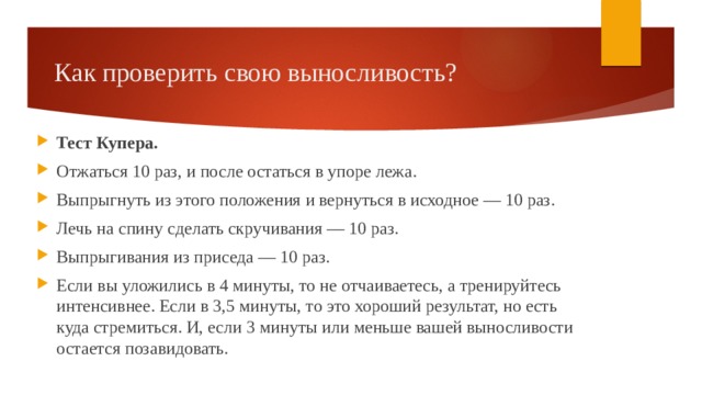 Как проверить свою выносливость? Тест Купера. Отжаться 10 раз, и после остаться в упоре лежа. Выпрыгнуть из этого положения и вернуться в исходное — 10 раз. Лечь на спину сделать скручивания — 10 раз. Выпрыгивания из приседа — 10 раз. Если вы уложились в 4 минуты, то не отчаиваетесь, а тренируйтесь интенсивнее. Если в 3,5 минуты, то это хороший результат, но есть куда стремиться. И, если 3 минуты или меньше вашей выносливости остается позавидовать. 