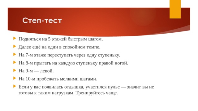 Подняться на 5 этажей быстрым шагом. Далее ещё на один в спокойном темпе. На 7-м этаже переступать через одну ступеньку. На 8-м прыгать на каждую ступеньку правой ногой. На 9-м — левой. На 10-м пробежать мелкими шагами. Если у вас появилась отдышка, участился пульс — значит вы не готовы к таким нагрузкам. Тренируйтесь чаще. 