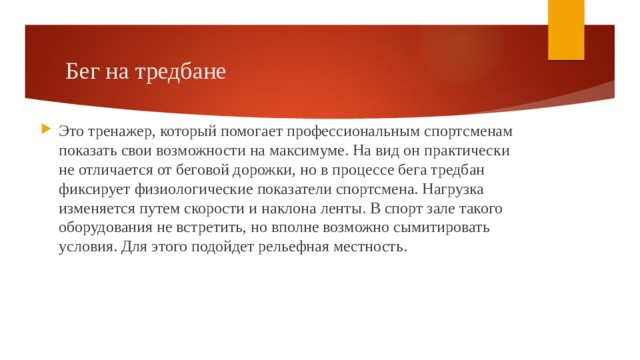 Бег на тредбане Это тренажер, который помогает профессиональным спортсменам показать свои возможности на максимуме. На вид он практически не отличается от беговой дорожки, но в процессе бега тредбан фиксирует физиологические показатели спортсмена. Нагрузка изменяется путем скорости и наклона ленты. В спорт зале такого оборудования не встретить, но вполне возможно сымитировать условия. Для этого подойдет рельефная местность. 