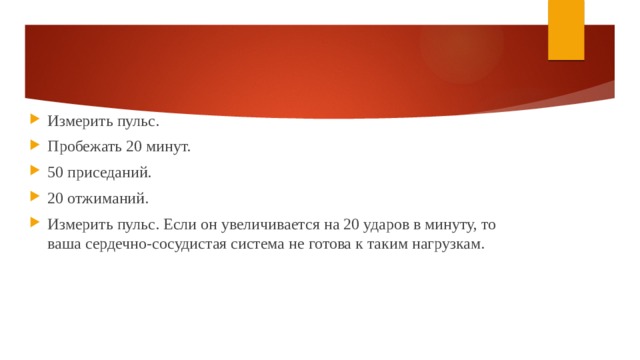 Измерить пульс. Пробежать 20 минут. 50 приседаний. 20 отжиманий. Измерить пульс. Если он увеличивается на 20 ударов в минуту, то ваша сердечно-сосудистая система не готова к таким нагрузкам. 