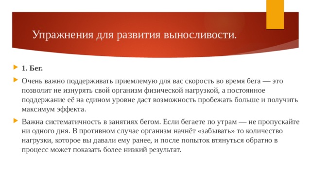 Упражнения для развития выносливости. 1. Бег. Очень важно поддерживать приемлемую для вас скорость во время бега — это позволит не изнурять свой организм физической нагрузкой, а постоянное поддержание её на едином уровне даст возможность пробежать больше и получить максимум эффекта. Важна систематичность в занятиях бегом. Если бегаете по утрам — не пропускайте ни одного дня. В противном случае организм начнёт «забывать» то количество нагрузки, которое вы давали ему ранее, и после попыток втянуться обратно в процесс может показать более низкий результат. 