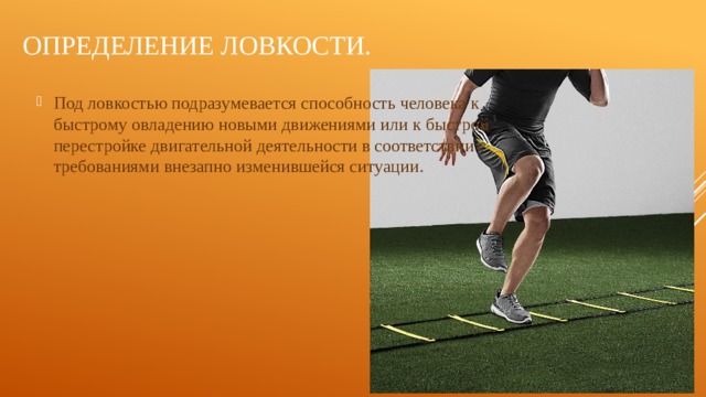 Определение ловкости. Под ловкостью подразумевается способность человека к быстрому овладению новыми движениями или к быстрой перестройке двигательной деятельности в соответствии с требованиями внезапно изменившейся ситуации. 