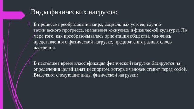 Виды физических нагрузок: В процессе преобразования мира, социальных устоев, научно-технического прогресса, изменения коснулись и физической культуры. По мере того, как преобразовывалась ориентация общества, менялись представления о физической нагрузке, предпочтения разных слоев населения. В настоящее время классификация физической нагрузки базируется на определении целей занятий спортом, которые человек ставит перед собой. Выделяют следующие виды физической нагрузки: 