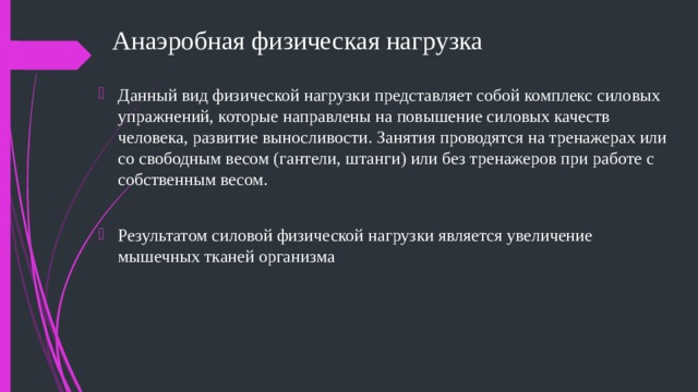 Анаэробная физическая нагрузка Данный вид физической нагрузки представляет собой комплекс силовых упражнений, которые направлены на повышение силовых качеств человека, развитие выносливости. Занятия проводятся на тренажерах или со свободным весом (гантели, штанги) или без тренажеров при работе с собственным весом. Результатом силовой физической нагрузки является увеличение мышечных тканей организма 