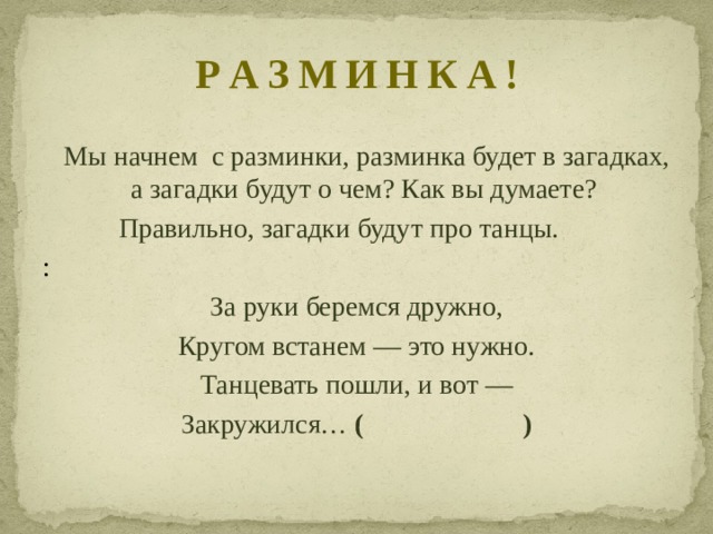 Р А З М И Н К А !  Мы начнем с разминки, разминка будет в загадках, а загадки будут о чем? Как вы думаете?  Правильно, загадки будут про танцы. : За руки беремся дружно, Кругом встанем — это нужно. Танцевать пошли, и вот — Закружился…  (  ) 