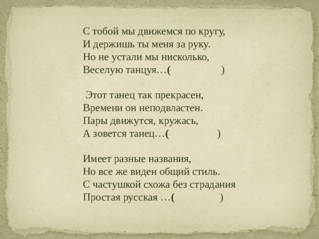 С тобой мы движемся по кругу,  И держишь ты меня за руку.  Но не устали мы нисколько,  Веселую танцуя… ( )    Этот танец так прекрасен,  Времени он неподвластен.  Пары движутся, кружась,  А зовется танец… ( )   Имеет разные названия,  Но все же виден общий стиль.  С частушкой схожа без страдания  Простая русская … ( )     