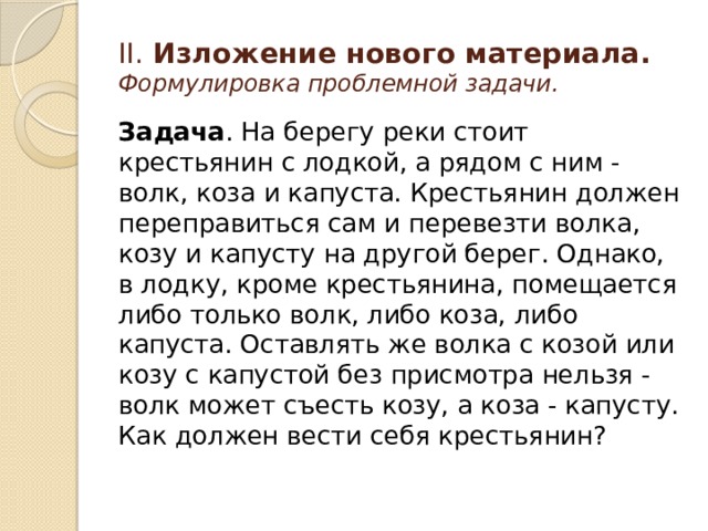 II. Изложение нового материала.  Формулировка проблемной задачи. Задача . На берегу реки стоит крестьянин с лодкой, а рядом с ним - волк, коза и капуста. Крестьянин должен переправиться сам и перевезти волка, козу и капусту на другой берег. Однако, в лодку, кроме крестьянина, помещается либо только волк, либо коза, либо капуста. Оставлять же волка с козой или козу с капустой без присмотра нельзя - волк может съесть козу, а коза - капусту. Как должен вести себя крестьянин? 