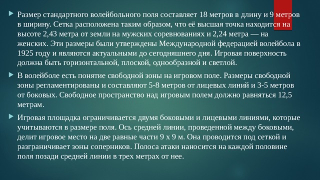 Размер стандартного волейбольного поля составляет 18 метров в длину и 9 метров в ширину. Сетка расположена таким образом, что её высшая точка находится на высоте 2,43 метра от земли на мужских соревнованиях и 2,24 метра — на женских. Эти размеры были утверждены Международной федерацией волейбола в 1925 году и являются актуальными до сегодняшнего дня. Игровая поверхность должна быть горизонтальной, плоской, однообразной и светлой. В волейболе есть понятие свободной зоны на игровом поле. Размеры свободной зоны регламентированы и составляют 5-8 метров от лицевых линий и 3-5 метров от боковых. Свободное пространство над игровым полем должно равняться 12,5 метрам. Игровая площадка ограничивается двумя боковыми и лицевыми линиями, которые учитываются в размере поля. Ось средней линии, проведенной между боковыми, делит игровое место на две равные части 9 х 9 м. Она проводится под сеткой и разграничивает зоны соперников. Полоса атаки наносится на каждой половине поля позади средней линии в трех метрах от нее.  